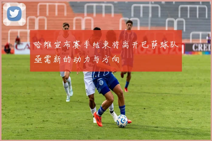 哈维宣布赛季结束将离开巴萨球队亟需新的动力与方向