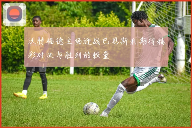 沃特福德主场迎战巴恩斯利期待精彩对决与胜利的较量