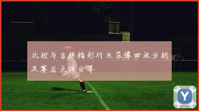 北控与吉林精彩对决录像回放分析及赛后点评分享