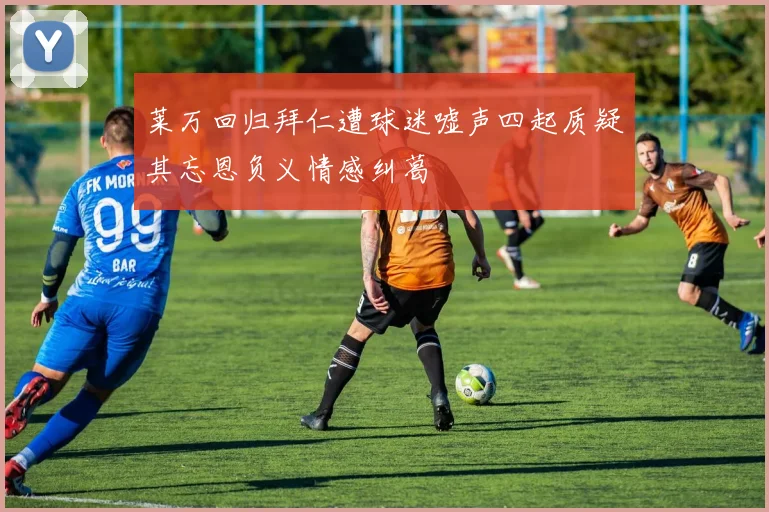 莱万回归拜仁遭球迷嘘声四起质疑其忘恩负义情感纠葛