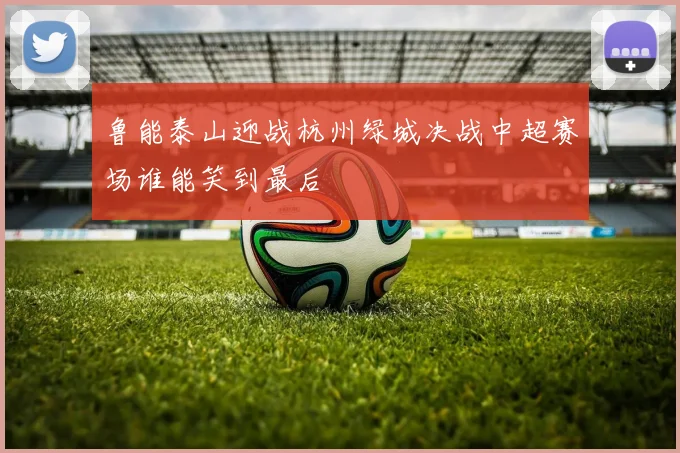 鲁能泰山迎战杭州绿城决战中超赛场谁能笑到最后