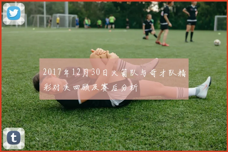2017年12月30日火箭队与奇才队精彩对决回顾及赛后分析