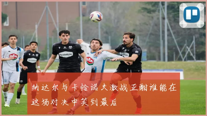 纳达尔与卡恰诺夫激战正酣谁能在这场对决中笑到最后