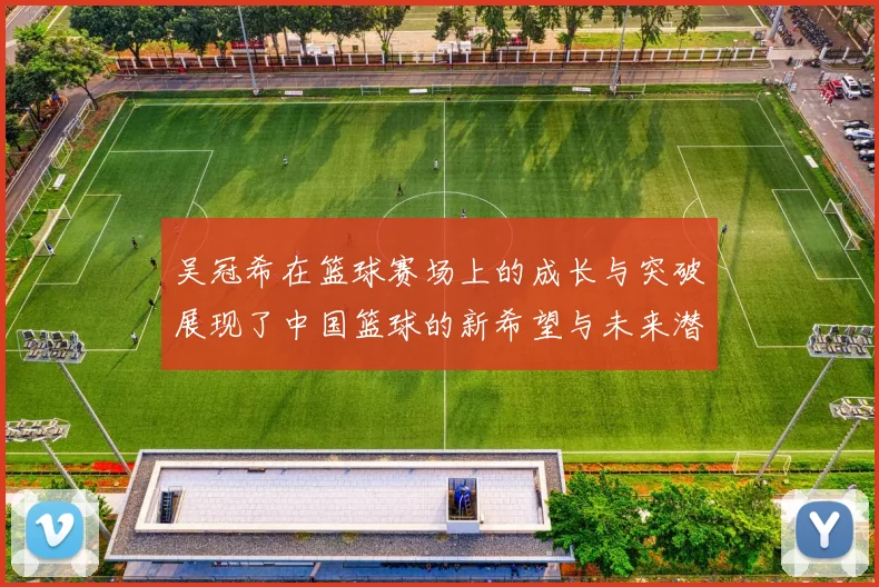 吴冠希在篮球赛场上的成长与突破展现了中国篮球的新希望与未来潜力
