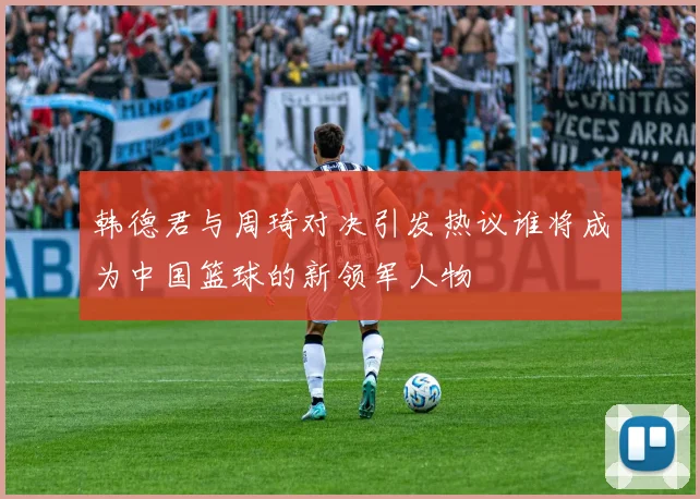 韩德君与周琦对决引发热议谁将成为中国篮球的新领军人物