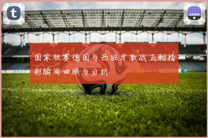国家联赛德国与西班牙激战正酣精彩瞬间回顾与分析