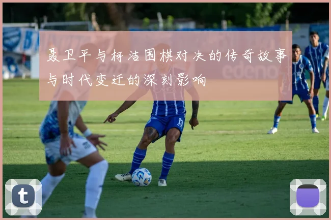聂卫平与柯洁围棋对决的传奇故事与时代变迁的深刻影响