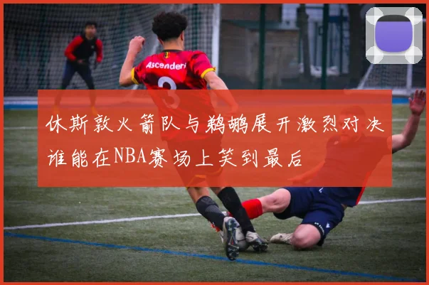 休斯敦火箭队与鹈鹕展开激烈对决谁能在NBA赛场上笑到最后