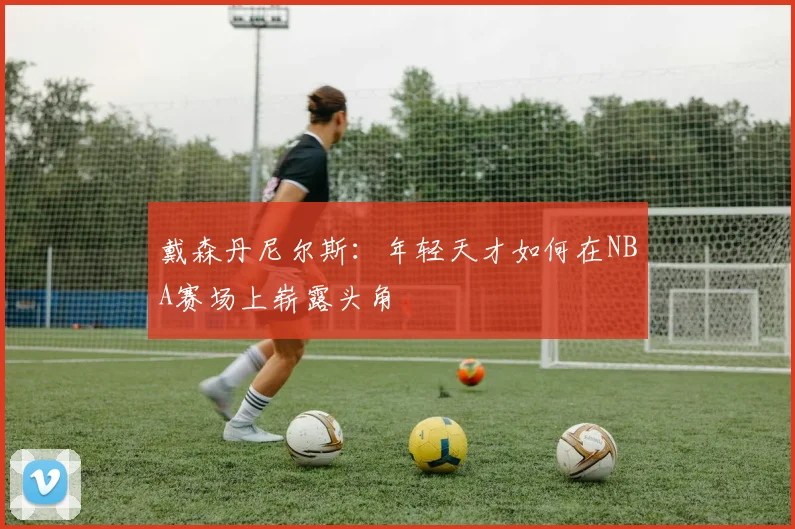 戴森丹尼尔斯：年轻天才如何在NBA赛场上崭露头角