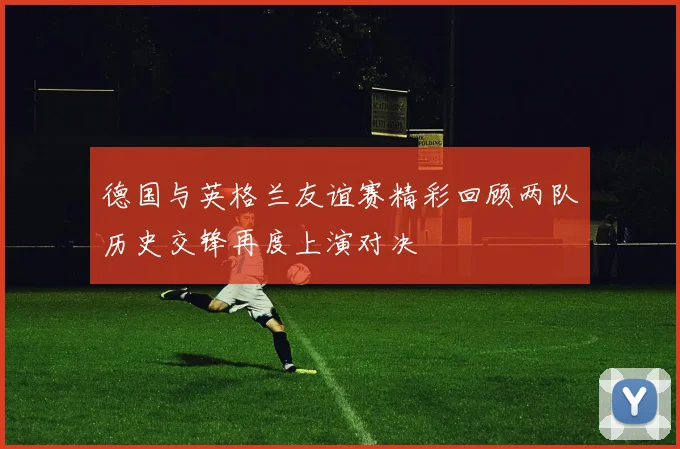 德国与英格兰友谊赛精彩回顾两队历史交锋再度上演对决