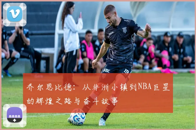 乔尔恩比德：从非洲小镇到NBA巨星的辉煌之路与奋斗故事