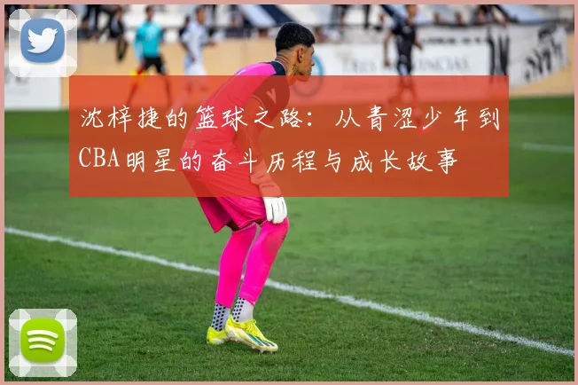 沈梓捷的篮球之路：从青涩少年到CBA明星的奋斗历程与成长故事