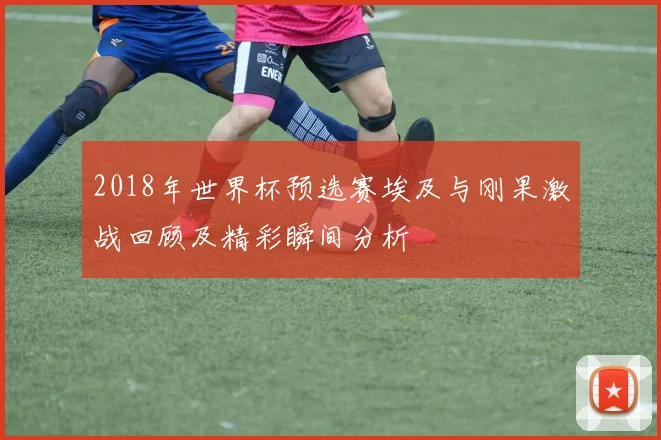2018年世界杯预选赛埃及与刚果激战回顾及精彩瞬间分析