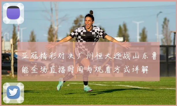 亚冠精彩对决广州恒大迎战山东鲁能全场直播时间与观看方式详解