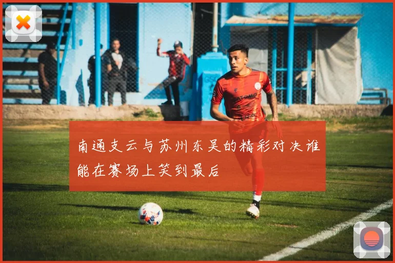 南通支云与苏州东吴的精彩对决谁能在赛场上笑到最后