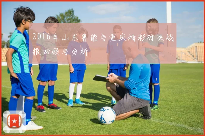 2016年山东鲁能与重庆精彩对决战报回顾与分析