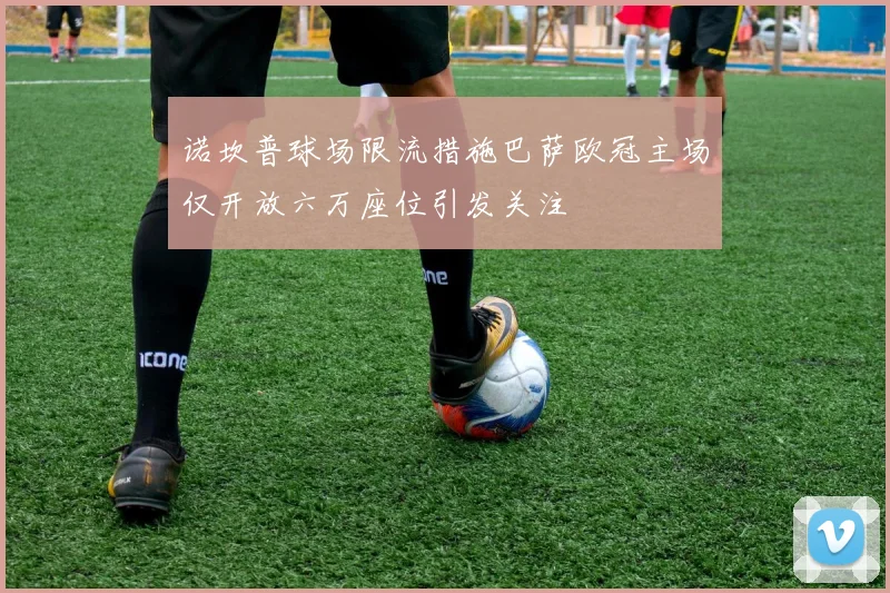 诺坎普球场限流措施巴萨欧冠主场仅开放六万座位引发关注