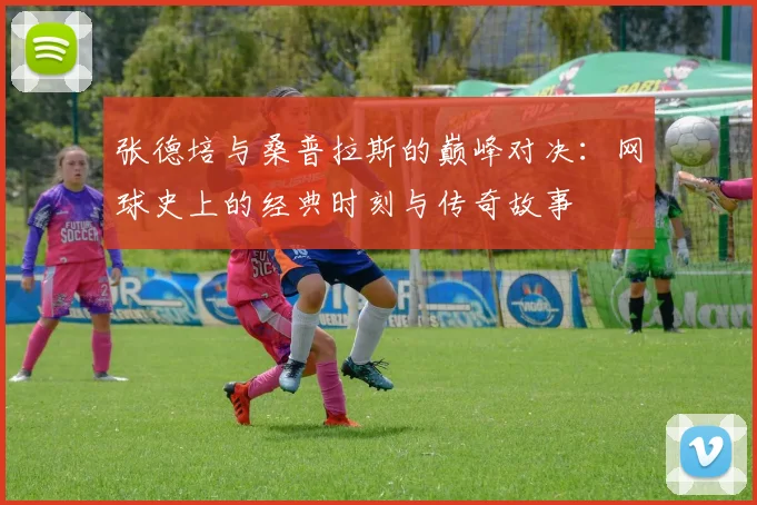 张德培与桑普拉斯的巅峰对决：网球史上的经典时刻与传奇故事